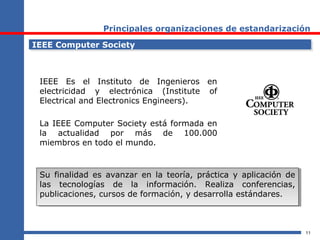 11
Principales organizaciones de estandarización
IEEE Computer SocietyIEEE Computer Society
IEEE Es el Instituto de Ingenieros en
electricidad y electrónica (Institute of
Electrical and Electronics Engineers).
La IEEE Computer Society está formada en
la actualidad por más de 100.000
miembros en todo el mundo.
Su finalidad es avanzar en la teoría, práctica y aplicación de
las tecnologías de la información. Realiza conferencias,
publicaciones, cursos de formación, y desarrolla estándares.
Su finalidad es avanzar en la teoría, práctica y aplicación de
las tecnologías de la información. Realiza conferencias,
publicaciones, cursos de formación, y desarrolla estándares.
 