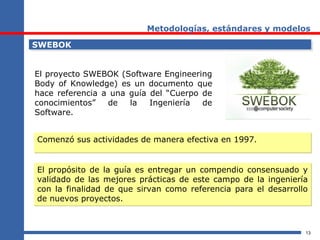 13
Metodologías, estándares y modelos
SWEBOKSWEBOK
El proyecto SWEBOK (Software Engineering
Body of Knowledge) es un documento que
hace referencia a una guía del “Cuerpo de
conocimientos” de la Ingeniería de
Software.
El propósito de la guía es entregar un compendio consensuado y
validado de las mejores prácticas de este campo de la ingeniería
con la finalidad de que sirvan como referencia para el desarrollo
de nuevos proyectos.
El propósito de la guía es entregar un compendio consensuado y
validado de las mejores prácticas de este campo de la ingeniería
con la finalidad de que sirvan como referencia para el desarrollo
de nuevos proyectos.
Comenzó sus actividades de manera efectiva en 1997.Comenzó sus actividades de manera efectiva en 1997.
 