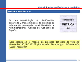 18
Metodologías, estándares y modelos
Métrica Versión 3.0Métrica Versión 3.0
Es una metodología de planificación,
desarrollo y mantenimiento de sistemas de
información promovida por el Ministerio de
Administraciones Públicas del Gobierno de
España.
Está basada en el modelo de procesos del ciclo de vida de
desarrollo ISO/IEC 12207 (Information Technology - Software Life
Cycle Processes)
Está basada en el modelo de procesos del ciclo de vida de
desarrollo ISO/IEC 12207 (Information Technology - Software Life
Cycle Processes)
 