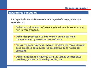 4
Conceptualización
Estándares y modelosEstándares y modelos
La Ingeniería del Software era una ingeniería muy joven que
necesitaba:
 Definirse a sí misma: ¿Cuáles son las áreas de conocimiento
que la comprenden?
 Definirse a sí misma: ¿Cuáles son las áreas de conocimiento
que la comprenden?
 Definir los procesos que intervienen en el desarrollo,
mantenimiento y operación del software
 Definir los procesos que intervienen en el desarrollo,
mantenimiento y operación del software
 De las mejores prácticas, extraer modelos de cómo ejecutar
esos procesos para evitar los problemas de la “crisis del
software”
 De las mejores prácticas, extraer modelos de cómo ejecutar
esos procesos para evitar los problemas de la “crisis del
software”
 Definir criterios unificadores para las tareas de requisitos,
pruebas, gestión de la configuración, etc.
 Definir criterios unificadores para las tareas de requisitos,
pruebas, gestión de la configuración, etc.
 