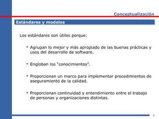5
Conceptualización
Estándares y modelosEstándares y modelos
Los estándares son útiles porque:
 Agrupan lo mejor y más apropiado de las buenas prácticas y
usos del desarrollo de software.
 Engloban los “conocimientos”.
 Proporcionan un marco para implementar procedimientos de
aseguramiento de la calidad.
 Proporcionan continuidad y entendimiento entre el trabajo
de personas y organizaciones distintas.
 