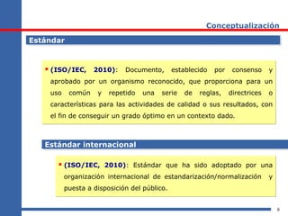6
Conceptualización
EstándarEstándar
 (ISO/IEC, 2010): Documento, establecido por consenso y
aprobado por un organismo reconocido, que proporciona para un
uso común y repetido una serie de reglas, directrices o
características para las actividades de calidad o sus resultados, con
el fin de conseguir un grado óptimo en un contexto dado.
 (ISO/IEC, 2010): Documento, establecido por consenso y
aprobado por un organismo reconocido, que proporciona para un
uso común y repetido una serie de reglas, directrices o
características para las actividades de calidad o sus resultados, con
el fin de conseguir un grado óptimo en un contexto dado.
 (ISO/IEC, 2010): Estándar que ha sido adoptado por una
organización internacional de estandarización/normalización y
puesta a disposición del público.
 (ISO/IEC, 2010): Estándar que ha sido adoptado por una
organización internacional de estandarización/normalización y
puesta a disposición del público.
Estándar internacionalEstándar internacional
 