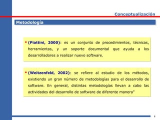 8
Conceptualización
MetodologíaMetodología
 (Piattini, 2000): es un conjunto de procedimientos, técnicas,
herramientas, y un soporte documental que ayuda a los
desarrolladores a realizar nuevo software.
 (Piattini, 2000): es un conjunto de procedimientos, técnicas,
herramientas, y un soporte documental que ayuda a los
desarrolladores a realizar nuevo software.
 (Weitzenfeld, 2002): se refiere al estudio de los métodos,
existiendo un gran número de metodologías para el desarrollo de
software. En general, distintas metodologías llevan a cabo las
actividades del desarrollo de software de diferente manera”
 (Weitzenfeld, 2002): se refiere al estudio de los métodos,
existiendo un gran número de metodologías para el desarrollo de
software. En general, distintas metodologías llevan a cabo las
actividades del desarrollo de software de diferente manera”
 