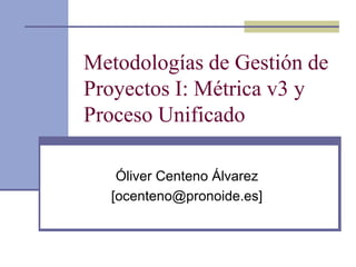 Metodologías de Gestión de
Proyectos I: Métrica v3 y
Proceso Unificado
Óliver Centeno Álvarez
[ocenteno@pronoide.es]
 