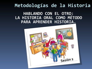 Metodologías de la Historia Sesión 2 HABLANDO CON EL OTRO: LA HISTORIA ORAL COMO MÉTODO PARA APRENDER HISTORIA. 