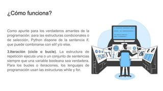¿Cómo funciona?
Como apunte para los verdaderos amantes de la
programación: para las estructuras condicionales o
de selección, Python dispone de la sentencia if,
que puede combinarse con elif y/o else.
3.Iteración (ciclo o bucle). La estructura de
repetición ejecuta una o un conjunto de sentencias
siempre que una variable booleana sea verdadera.
Para los bucles o iteraciones, los lenguajes de
programación usan las estructuras while y for.
 