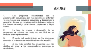 VENTAJAS:
1. Los programas desarrollados con la
programación estructurada son más sencillos de entender,
ya que tienen una estructura secuencial y desaparece la
necesidad de usar los complejos saltos de líneas dentro de
los bloques de código para intentar comprender la lógica
interna.
2. La fase de prueba y depuración de los
programas se optimiza, por tanto, es más fácil ver los
detectar y corregir los errores.
3. El coste del mantenimiento de los programas
que usan la programación estructurada es más reducido.
4. Al ser más sencillos los programas, son más
rápidos de crear y los programadores aumentan su
rendimiento.
 