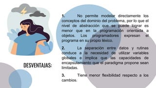 1. No permite modelar directamente los
conceptos del dominio del problema, por lo que el
nivel de abstracción que se puede lograr es
menor que en la programación orientada a
objetos. Los programadores expresan el
programa en su propio léxico.
2. La separación entre datos y rutinas
conduce a la necesidad de utilizar variables
globales e implica que las capacidades de
encapsulamiento que el paradigma propone sean
limitadas.
3. Tiene menor flexibilidad respecto a los
cambios.
DESVENTAJAS:
 
