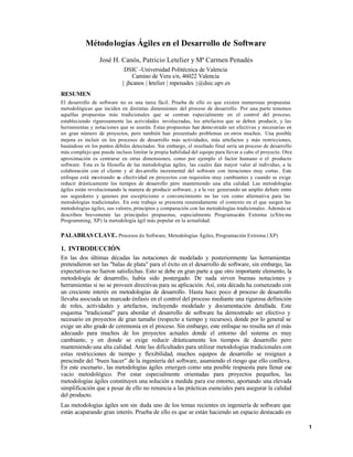 Métodologías Ágiles en el Desarrollo de Software
José H. Canós, Patricio Letelier y Mª Carmen Penadés
DSIC -Universidad Politécnica de Valencia
Camino de Vera s/n, 46022 Valencia
{ jhcanos | letelier | mpenades }@dsic.upv.es
RESUMEN
El desarrollo de software no es una tarea fácil. Prueba de ello es que existen numerosas propuestas
metodológicas que inciden en distintas dimensiones del proceso de desarrollo. Por una parte tenemos
aquellas propuestas más tradicionales que se centran especialmente en el control del proceso,
estableciendo rigurosamente las actividades involucradas, los artefactos que se deben producir, y las
herramientas y notaciones que se usarán. Estas propuestas han demostrado ser efectivas y necesarias en
un gran número de proyectos, pero también han presentado problemas en otros muchos. Una posible
mejora es incluir en los procesos de desarrollo más actividades, más artefactos y más restricciones,
basándose en los puntos débiles detectados. Sin embargo, el resultado final sería un proceso de desarrollo
más complejo que puede incluso limitar la propia habilidad del equipo para llevar a cabo el proyecto. Otra
aproximación es centrarse en otras dimensiones, como por ejemplo el factor humano o el producto
software. Esta es la filosofía de las metodologías ágiles, las cuales dan mayor valor al individuo, a la
colaboración con el cliente y al des arrollo incremental del software con iteraciones muy cortas . Este
enfoque está mostrando su efectividad en proyectos con requisitos muy cambiantes y cuando se exige
reducir drásticamente los tiempos de desarrollo pero manteniendo una alta calidad. Las metodologías
ágiles están revolucionando la manera de producir software, y a la vez generando un amplio debate entre
sus seguidores y quienes por escepticismo o convencimiento no las ven como alternativa para las
metodologías tradicionales. En este trabajo se presenta resumidamente el contexto en el que surgen las
metodologías ágiles, sus valores, principios y comparación con las metodologías tradicionales. Además se
describen brevemente las principales propuestas, especialmente Programación Extrema (eXtre me
Programming, XP) la metodología ágil más popular en la actualidad.
PALABRAS CLAVE. Procesos de Software, Metodologías Ágiles, Programación Extrema (XP)
1. INTRODUCCIÓN
En las dos últimas décadas las notaciones de modelado y posteriormente las herramientas
pretendieron ser las "balas de plata" para el éxito en el desarrollo de software, sin embargo, las
expectativas no fueron satisfechas. Esto se debe en gran parte a que otro importante elemento, la
metodología de desarrollo, había sido postergado. De nada sirven buenas notaciones y
herramientas si no se proveen directivas para su aplicación. Así, esta década ha comenzado con
un creciente interés en metodologías de desarrollo. Hasta hace poco el proceso de desarrollo
llevaba asociada un marcado énfasis en el control del proceso mediante una rigurosa definición
de roles, actividades y artefactos, incluyendo modelado y documentación detallada. Este
esquema "tradicional" para abordar el desarrollo de software ha demostrado ser efectivo y
necesario en proyectos de gran tamaño (respecto a tiempo y recursos), donde por lo general se
exige un alto grado de ceremonia en el proceso. Sin embargo, este enfoque no resulta ser el más
adecuado para muchos de los proyectos actuales donde el entorno del sistema es muy
cambiante, y en donde se exige reducir drásticamente los tiempos de desarrollo pero
manteniendo una alta calidad. Ante las dificultades para utilizar metodologías tradicionales con
estas restricciones de tiempo y flexibilidad, muchos equipos de desarrollo se resignan a
prescindir del “buen hacer” de la ingeniería del software, asumiendo el riesgo que ello conlleva.
En este escenario, las metodologías ágiles emergen como una posible respuesta para llenar ese
vacío metodológico. Por estar especialmente orientadas para proyectos pequeños, las
metodologías ágiles constituyen una solución a medida para ese entorno, aportando una elevada
simplificación que a pesar de ello no renuncia a las prácticas esenciales para asegurar la calidad
del producto.
Las metodologías ágiles son sin duda uno de los temas recientes en ingeniería de software que
están acaparando gran interés. Prueba de ello es que se están haciendo un espacio destacado en
1
 