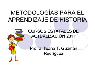 METODOLOGÍAS PARA EL APRENDIZAJE DE HISTORIA CURSOS ESTATALES DE ACTUALIZACIÓN 2011 Profra. Ileana T. Guzmán Rodríguez 