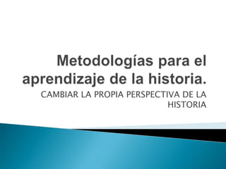 Metodologías para el aprendizaje de la historia. CAMBIAR LA PROPIA PERSPECTIVA DE LA HISTORIA 