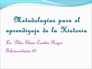 Metodologías para el
aprendizaje de la Historia
Lic. Pilar Elena Cantún Reyes
Telesecundaria 87

 