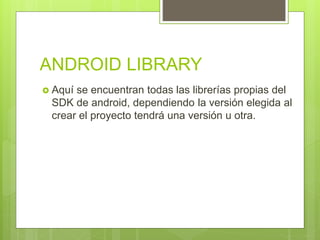 ANDROID LIBRARY
 Aquí se encuentran todas las librerías propias del
SDK de android, dependiendo la versión elegida al
crear el proyecto tendrá una versión u otra.
 