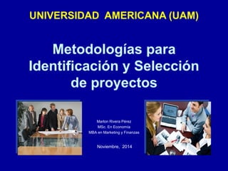 Metodologías para
Identificación y Selección
de proyectos
Marlon Rivera Pérez
MSc. En Economía
MBA en Marketing y Finanzas
Noviembre, 2014
UNIVERSIDAD AMERICANA (UAM)
 