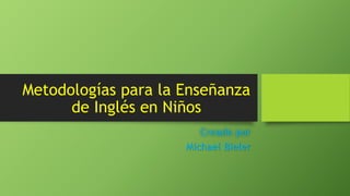 Metodologías para la Enseñanza
de Inglés en Niños
Creado por
Michael Bieler
 