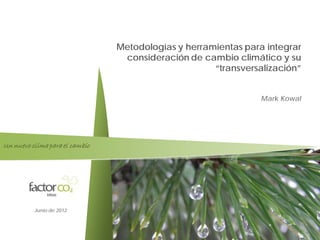 Factor co2

                                Metodologías y herramientas para integrar
                                 consideración de cambio climático y su
                                                     “transversalización”


                                                                Mark Kowal




Un nuevo clima para el cambio




          Junio de 2012


                                                                         1
 