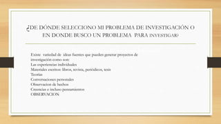 ¿DE DÓNDE SELECCIONO MI PROBLEMA DE INVESTIGACIÓN O 
EN DONDE BUSCO UN PROBLEMA PARA INVESTIGAR? 
uen funcionamiento de los seres humanos 
Existe variedad de ideas fuentes que pueden generar proyectos de 
investigación como son: 
Las experiencias individuales 
Materiales escritos: libros, revista, periódicos, tesis 
Teorías 
Conversaciones personales 
Observacion de hechos 
Creencias e incluso pensamientos 
OBSERVACION 
 