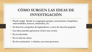 CÓMO SURGEN LAS IDEAS DE 
INVESTIGACIÓN 
• Puede surgir donde se congregan grupos, restaurantes, hospitales, 
universidades, bancos, industrias, etc. 
• Al observar campañas de legisladores y otros de elección popular 
• Las ideas pueden generarse al leer una revista 
• En la televisión 
• En el aula de clases 
• En los seminarios o charlas con otras personas 

