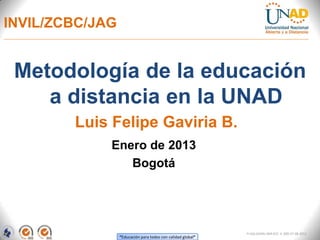 INVIL/ZCBC/JAG


 Metodología de la educación
    a distancia en la UNAD
        Luis Felipe Gaviria B.
             Enero de 2013
                Bogotá




                                                             FI-GQ-GCMU-004-015 V. 000-27-08-2011
                 “Educación para todos con calidad global”
 