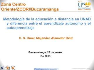 Zona Centro
Oriente/ZCORI/Bucaramanga

Metodología de la educación a distancia en UNAD
 y diferencia entre el aprendizaje autónomo y el
 autoaprendizaje

        C. S. Omar Alejandro Afanador Ortiz



              Bucaramanga, 28 de enero
                      De 2013



                                          FI-GQ-GCMU-004-015 V. 000-27-08-2011
 