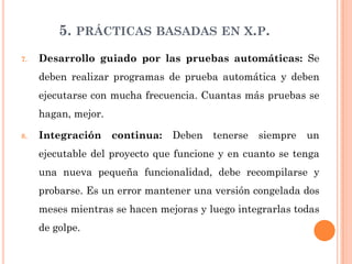 5. PRÁCTICAS BASADAS EN X.P.
7.   Desarrollo guiado por las pruebas automáticas: Se
     deben realizar programas de prueba automática y deben
     ejecutarse con mucha frecuencia. Cuantas más pruebas se
     hagan, mejor.

8.   Integración     continua:   Deben   tenerse   siempre   un
     ejecutable del proyecto que funcione y en cuanto se tenga
     una nueva pequeña funcionalidad, debe recompilarse y
     probarse. Es un error mantener una versión congelada dos
     meses mientras se hacen mejoras y luego integrarlas todas
     de golpe.
 