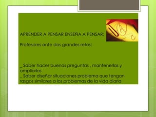 APRENDER A PENSAR ENSEÑA A PENSAR:

Profesores ante dos grandes retos:



_ Saber hacer buenas preguntas , mantenerlas y
ampliarlas
_ Saber diseñar situaciones problema que tengan
rasgos similares a los problemas de la vida diaria
 