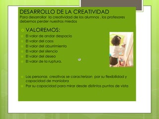 DESARROLLO DE LA CREATIVIDAD
Para desarrollar la creatividad de los alumnos , los profesores
debemos perder nuestros miedos

 VALOREMOS:
   El valor de andar despacio
   El valor del caos
   El valor del aburrimiento
   El valor del silencio
   El valor del deseo
   El valor de la ruptura.



   Las personas creativas se caracterizan por su flexibilidad y
    capacidad de maniobra
   Por su capacidad para mirar desde distintos puntos de vista
 