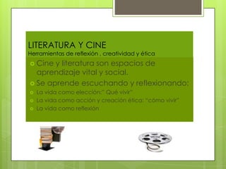 LITERATURA Y CINE
Herramientas de reflexión , creatividad y ética
 Cine y literatura son espacios de
  aprendizaje vital y social.
 Se aprende escuchando y reflexionando:
   La vida como elección:” Qué vivir”
   La vida como acción y creación ética: “cómo vivir”
   La vida como reflexión
 