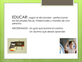 EDUCAR: según el diccionario : perfeccionar
las facultades físicas, intelectuales y morales de una
persona.

NECESITAMOS : Un guía que ilumine el camino
              Un alumno que desee aprender
 