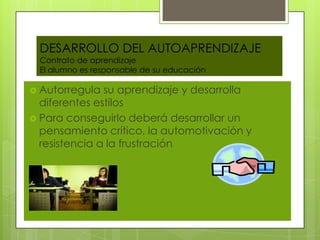 DESARROLLO DEL AUTOAPRENDIZAJE
 Contrato de aprendizaje
 El alumno es responsable de su educación

 Autorregula  su aprendizaje y desarrolla
  diferentes estilos
 Para conseguirlo deberá desarrollar un
  pensamiento crítico, la automotivación y
  resistencia a la frustración
 