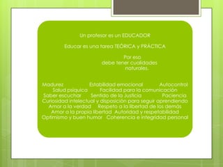 Un profesor es un EDUCADOR

         Educar es una tarea TEÓRICA y PRÁCTICA

                                Por eso
                        debe tener cualidades
                                 naturales.


Madurez             Estabilidad emocional         Autocontrol
    Salud psíquica       Facilidad para la comunicación
Saber escuchar       Sentido de la Justicia        Paciencia
Curiosidad intelectual y disposición para seguir aprendiendo
  Amor a la verdad Respeto a la libertad de los demás
   Amor a la propia libertad Autoridad y respetabilidad
Optimismo y buen humor Coherencia e integridad personal
 