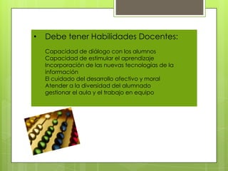 •   Debe tener Habilidades Docentes:
    Capacidad de diálogo con los alumnos
    Capacidad de estimular el aprendizaje
    Incorporación de las nuevas tecnologías de la
    información
    El cuidado del desarrollo afectivo y moral
    Atender a la diversidad del alumnado
    gestionar el aula y el trabajo en equipo
 