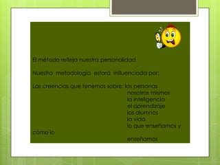 El método refleja nuestra personalidad

Nuestra metodología estará influenciada por:

Las creencias que tenemos sobre: las personas
                                  nosotros mismos
                                  la inteligencia
                                  el aprendizaje
                                  los alumnos
                                  la vida
                                  lo que enseñamos y
cómo lo
                                  enseñamos
 