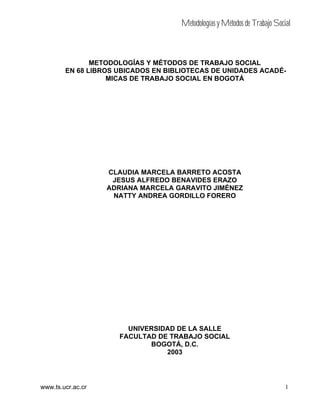 Metodologías y Métodos de Trabajo Social
1www.ts.ucr.ac.cr
METODOLOGÍAS Y MÉTODOS DE TRABAJO SOCIAL
EN 68 LIBROS UBICADOS EN BIBLIOTECAS DE UNIDADES ACADÉ-
MICAS DE TRABAJO SOCIAL EN BOGOTÁ
CLAUDIA MARCELA BARRETO ACOSTA
JESUS ALFREDO BENAVIDES ERAZO
ADRIANA MARCELA GARAVITO JIMÉNEZ
NATTY ANDREA GORDILLO FORERO
UNIVERSIDAD DE LA SALLE
FACULTAD DE TRABAJO SOCIAL
BOGOTÁ, D.C.
2003
 