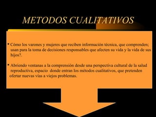 METODOS CUALITATIVOS
 Cómo los varones y mujeres que reciben información técnica, que comprenden;
usan para la toma de decisiones responsables que afecten su vida y la vida de sus
hijos?.
 Abriendo ventanas a la comprensión desde una perspectiva cultural de la salud
reproductiva, espacio donde entran los métodos cualitativos, que pretenden
ofertar nuevas vías a viejos problemas.
 