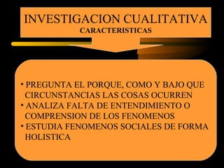 INVESTIGACION CUALITATIVA
CARACTERISTICAS
• PREGUNTA EL PORQUE, COMO Y BAJO QUE
CIRCUNSTANCIAS LAS COSAS OCURREN
• ANALIZA FALTA DE ENTENDIMIENTO O
COMPRENSION DE LOS FENOMENOS
• ESTUDIA FENOMENOS SOCIALES DE FORMA
HOLISTICA
 