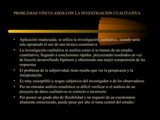 PROBLEMAS VINCULADOS CON LA INVESTIGACION CUALITATIVA
• Aplicación inadecuada; se utiliza la investigación cualitativa , cuando sería
más apropiado el uso de una técnica cuantitativa
• La investigación cualitativa se analiza como si se tratase de un estudio
cuantitativo, llegando a conclusiones rápidas, proyectando resultados en vez
de hacerlo desarrollando hipótesis y obteniendo una mejor comprensión de las
respuestas
• El problema de la subjetividad, tiene mucho que ver la perspicacia y la
interpretación
• Es muy susceptible a sesgos subjetivos del investigador o de los observadores
• Por no entrañar análisis estadístico es difícil verificar si el análisis de un
proyecto de datos cualitativos es correcto o incorrecto
• Por poseer un grado alto de flexibilidad y no requerir de un cuestionario
altamente estructurado, puede pasar por alto el tema central del estudio.
 
