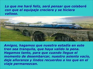 Lo que me hará feliz, será pensar que colaboré
con que el equipaje creciera y se hiciera
valioso.
Amigos, hagamos que nuestra estadía en este
tren sea tranquila, que haya valido la pena.
Hagamos tanto, para que cuando llegue el
momento de desembarcar, nuestro asiento vacío,
deje añoranza y lindos recuerdos a los que en el
viaje permanezcan.
 