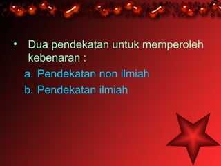 • Dua pendekatan untuk memperoleh
   kebenaran :
  a. Pendekatan non ilmiah
  b. Pendekatan ilmiah
 