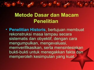 Metode Dasar dan Macam
           Penelitian
• Penelitian Historis, bertujuan membuat
  rekonstruksi masa lampau secara
  sistematis dan obyektif, dengan cara
  mengumpulkan, mengevaluasi,
  memverifikasikan, serta mensintesiskan
  bukti-bukti untuk menegakkan fakta dan
  memperoleh kesimpulan yang kuat.
 