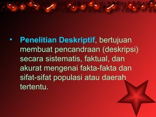 • Penelitian Deskriptif, bertujuan
  membuat pencandraan (deskripsi)
  secara sistematis, faktual, dan
  akurat mengenai fakta-fakta dan
  sifat-sifat populasi atau daerah
  tertentu.
 