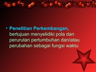• Penelitian Perkembangan,
  bertujuan menyelidiki pola dan
  perurutan pertumbuhan dan/atau
  perubahan sebagai fungsi waktu
 