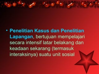 • Penelitian Kasus dan Penelitian
  Lapangan, bertujuan mempelajari
  secara intensif latar belakang dan
  keadaan sekarang (termasuk
  interaksinya) suatu unit sosial
 