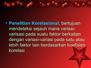 • Penelitian Korelasional, bertujuan
  mendeteksi sejauh mana variasi-
  varisasi pada suatu faktor berkaitan
  dengan variasi-variasi pada satu atau
  lebih faktor lain berdasarkan koefisien
  korelasi
 