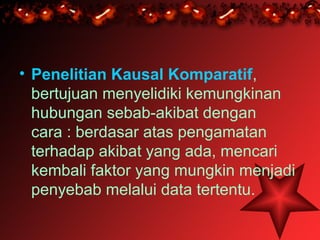 • Penelitian Kausal Komparatif,
  bertujuan menyelidiki kemungkinan
  hubungan sebab-akibat dengan
  cara : berdasar atas pengamatan
  terhadap akibat yang ada, mencari
  kembali faktor yang mungkin menjadi
  penyebab melalui data tertentu.
 