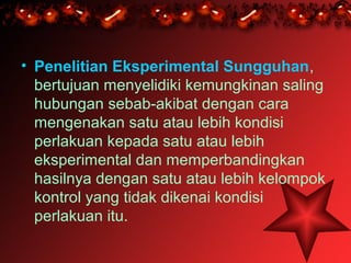 • Penelitian Eksperimental Sungguhan,
  bertujuan menyelidiki kemungkinan saling
  hubungan sebab-akibat dengan cara
  mengenakan satu atau lebih kondisi
  perlakuan kepada satu atau lebih
  eksperimental dan memperbandingkan
  hasilnya dengan satu atau lebih kelompok
  kontrol yang tidak dikenai kondisi
  perlakuan itu.
 
