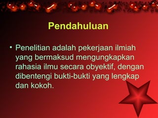 Pendahuluan

• Penelitian adalah pekerjaan ilmiah
  yang bermaksud mengungkapkan
  rahasia ilmu secara obyektif, dengan
  dibentengi bukti-bukti yang lengkap
  dan kokoh.
 