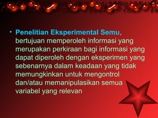 • Penelitian Eksperimental Semu,
  bertujuan memperoleh informasi yang
  merupakan perkiraan bagi informasi yang
  dapat diperoleh dengan eksperimen yang
  sebenarnya dalam keadaan yang tidak
  memungkinkan untuk mengontrol
  dan/atau memanipulasikan semua
  variabel yang relevan
 