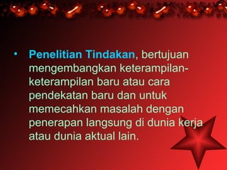 • Penelitian Tindakan, bertujuan
  mengembangkan keterampilan-
  keterampilan baru atau cara
  pendekatan baru dan untuk
  memecahkan masalah dengan
  penerapan langsung di dunia kerja
  atau dunia aktual lain.
 