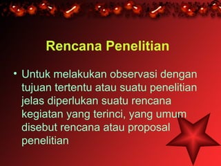 Rencana Penelitian
• Untuk melakukan observasi dengan
  tujuan tertentu atau suatu penelitian
  jelas diperlukan suatu rencana
  kegiatan yang terinci, yang umum
  disebut rencana atau proposal
  penelitian
 